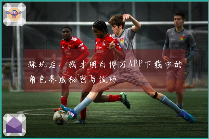 踩坑后，我才明白博万APP下载中的角色养成秘密与技巧