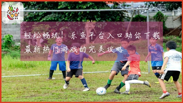 轻松畅玩！乐鱼平台入口助你下载最新热门游戏的完美攻略